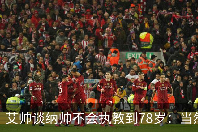 艾帅谈纳帅不会执教到78岁：当然，那么年轻就被开还拿巨额解约金